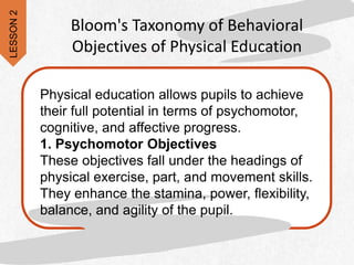 Physical education allows pupils to achieve
their full potential in terms of psychomotor,
cognitive, and affective progress.
1. Psychomotor Objectives
These objectives fall under the headings of
physical exercise, part, and movement skills.
They enhance the stamina, power, flexibility,
balance, and agility of the pupil.
Bloom's Taxonomy of Behavioral
Objectives of Physical Education
LESSON
2
 