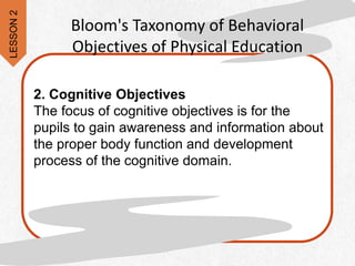 2. Cognitive Objectives
The focus of cognitive objectives is for the
pupils to gain awareness and information about
the proper body function and development
process of the cognitive domain.
Bloom's Taxonomy of Behavioral
Objectives of Physical Education
LESSON
2
 