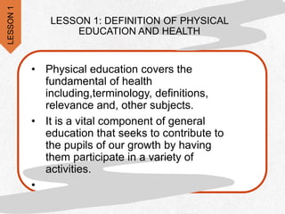 LESSON 1: DEFINITION OF PHYSICAL
EDUCATION AND HEALTH
• Physical education covers the
fundamental of health
including,terminology, definitions,
relevance and, other subjects.
• It is a vital component of general
education that seeks to contribute to
the pupils of our growth by having
them participate in a variety of
activities.
•
LESSON
1
 