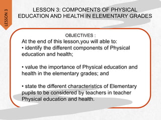 LESSON 3: COMPONENTS OF PHYSICAL
EDUCATION AND HEALTH IN ELEMENTARY GRADES
OBJECTIVES :
At the end of this lesson,you will able to:
• identify the different components of Physical
education and health;
• value the importance of Physical education and
health in the elementary grades; and
• state the different characteristics of Elementary
pupils to be considered by teachers in teacher
Physical education and health.
LESSON
3
 