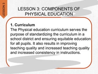 LESSON
3
LESSON 3: COMPONENTS OF
PHYSICAL EDUCATION
1. Curriculum
The Physical education curriculum serves the
purpose of standardizing the curriculum in a
school district and ensuring equitable education
for all pupils. It also results in improving
teaching quality and increased teaching quality
and increased consistency in instructions.
 