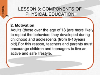 LESSON
3
LESSON 3: COMPONENTS OF
PHYSICAL EDUCATION
2. Motivation
Adults (those over the age of 18 )are more likely
to repeat the behaviors they developed during
childhood and adolescents (from 6-16years
old).For this reason, teachers and parents must
encourage children and teenagers to live an
active and safe lifestyle.
 