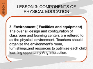 .
LESSON 3: COMPONENTS OF
PHYSICAL EDUCATION
3. Environment ( Facilities and equipment)
The over all design and configuration of
classroom and learning centers are reffered to
as the physical environment. Teachers should
organize the environment's room,
furnishings,and resources to optimize each child
learning opportunity Ang interaction.
LESSON
3
 