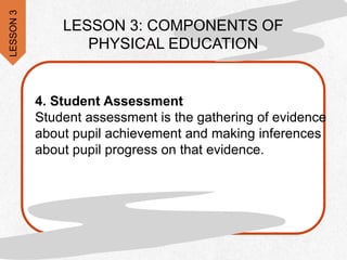 .
LESSON 3: COMPONENTS OF
PHYSICAL EDUCATION
4. Student Assessment
Student assessment is the gathering of evidence
about pupil achievement and making inferences
about pupil progress on that evidence.
LESSON
3
 