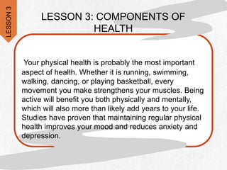 Your physical health is probably the most important
aspect of health. Whether it is running, swimming,
walking, dancing, or playing basketball, every
movement you make strengthens your muscles. Being
active will benefit you both physically and mentally,
which will also more than likely add years to your life.
Studies have proven that maintaining regular physical
health improves your mood and reduces anxiety and
depression.
LESSON 3: COMPONENTS OF
HEALTH
LESSON
3
 