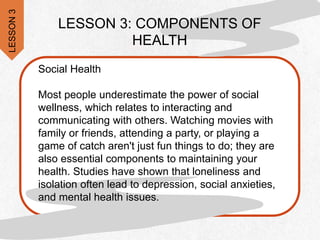 LESSON 3: COMPONENTS OF
HEALTH
Social Health
Most people underestimate the power of social
wellness, which relates to interacting and
communicating with others. Watching movies with
family or friends, attending a party, or playing a
game of catch aren't just fun things to do; they are
also essential components to maintaining your
health. Studies have shown that loneliness and
isolation often lead to depression, social anxieties,
and mental health issues.
LESSON
3
 
