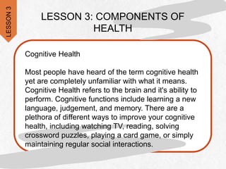 Cognitive Health
Most people have heard of the term cognitive health
yet are completely unfamiliar with what it means.
Cognitive Health refers to the brain and it's ability to
perform. Cognitive functions include learning a new
language, judgement, and memory. There are a
plethora of different ways to improve your cognitive
health, including watching TV, reading, solving
crossword puzzles, playing a card game, or simply
maintaining regular social interactions.
LESSON 3: COMPONENTS OF
HEALTH
LESSON
3
 