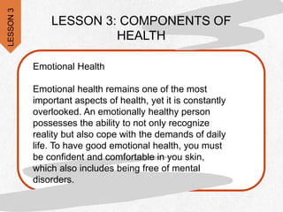 Emotional Health
Emotional health remains one of the most
important aspects of health, yet it is constantly
overlooked. An emotionally healthy person
possesses the ability to not only recognize
reality but also cope with the demands of daily
life. To have good emotional health, you must
be confident and comfortable in you skin,
which also includes being free of mental
disorders.
LESSON 3: COMPONENTS OF
HEALTH
LESSON
3
 