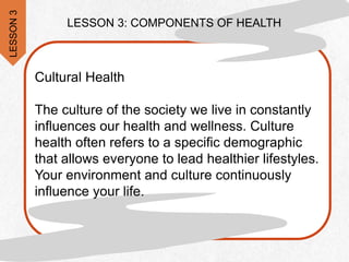 LESSON 3: COMPONENTS OF HEALTH
Cultural Health
The culture of the society we live in constantly
influences our health and wellness. Culture
health often refers to a specific demographic
that allows everyone to lead healthier lifestyles.
Your environment and culture continuously
influence your life.
LESSON
3
 