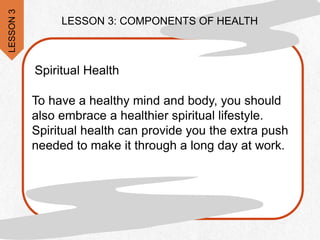 LESSON 3: COMPONENTS OF HEALTH
Spiritual Health
To have a healthy mind and body, you should
also embrace a healthier spiritual lifestyle.
Spiritual health can provide you the extra push
needed to make it through a long day at work.
LESSON
3
 
