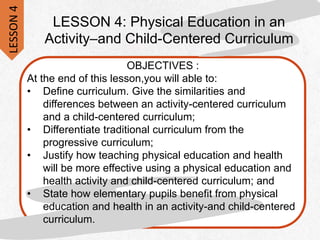 LESSON 4: Physical Education in an
Activity–and Child-Centered Curriculum
OBJECTIVES :
At the end of this lesson,you will able to:
• Define curriculum. Give the similarities and
differences between an activity-centered curriculum
and a child-centered curriculum;
• Differentiate traditional curriculum from the
progressive curriculum;
• Justify how teaching physical education and health
will be more effective using a physical education and
health activity and child-centered curriculum; and
• State how elementary pupils benefit from physical
education and health in an activity-and child-centered
curriculum.
LESSON
4
 