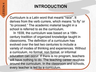 Curriculum is a Latin word that means “race”. It
derives from the verb currere, which means “to fly” or
“to proceed.” The academic material taught in a
school is referred to as the curriculum.
In 1939, the curriculum was based on a 19th-
century tradition of organized knowledge taught in
classrooms. The definition of a curriculum has
evolved over the last two centuries to include a
variety of modes of thinking and experiences. Without
a curriculum, no formal, non formal, or informal
education can occur. If there is no program, teachers
will have nothing to do. The teaching career revolves
around the curriculum. In the classroom and schools,
every teacher is led by a curriculum.
INTRODUCTION
LESSON
4
 