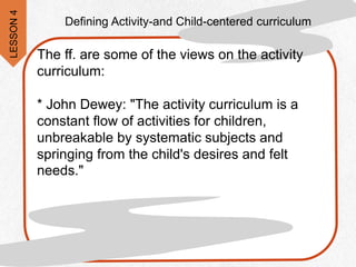 The ff. are some of the views on the activity
curriculum:
* John Dewey: "The activity curriculum is a
constant flow of activities for children,
unbreakable by systematic subjects and
springing from the child's desires and felt
needs."
Defining Activity-and Child-centered curriculum
LESSON
4
 