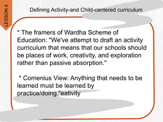 * The framers of Wardha Scheme of
Education: "We've attempt to draft an activity
curriculum that means that our schools should
be places of work, creativity, and exploration
rather than passive absorption."
* Comenius View: Anything that needs to be
learned must be learned by
practice/doing."eativity
Defining Activity-and Child-centered curriculum
LESSON
4
 