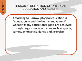 LESSON 1: DEFINITION OF PHYSICAL
EDUCATION AND HEALTH
• According to Barrow, physical education is
"education in and the human movement"
wherein many educational goals are achieved
through large muscle activities such as sports,
games, gymnastics, dance and, exercise.
LESSON
1
 