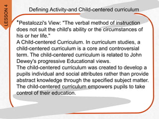 Defining Activity-and Child-centered curriculum
*Pestalozzi's View: "The verbal method of instruction
does not suit the child's ability or the circumstances of
his or her life."
A Child-centered Curriculum. In curriculum studies, a
child-centered curriculum is a core and controversial
term. The child-centered curriculum is related to John
Dewey's progressive Educational views.
The child-centered curriculum was created to develop a
pupils individual and social attributes rather than provide
abstract knowledge through the specified subject matter.
The child-centered curriculum empowers pupils to take
control of their education.
LESSON
4
 