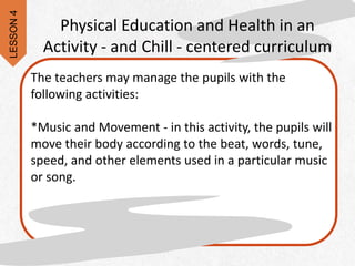 Physical Education and Health in an
Activity - and Chill - centered curriculum
The teachers may manage the pupils with the
following activities:
*Music and Movement - in this activity, the pupils will
move their body according to the beat, words, tune,
speed, and other elements used in a particular music
or song.
LESSON
4
 