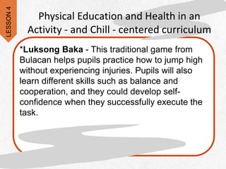 Physical Education and Health in an
Activity - and Chill - centered curriculum
*Luksong Baka - This traditional game from
Bulacan helps pupils practice how to jump high
without experiencing injuries. Pupils will also
learn different skills such as balance and
cooperation, and they could develop self-
confidence when they successfully execute the
task.
LESSON
4
 