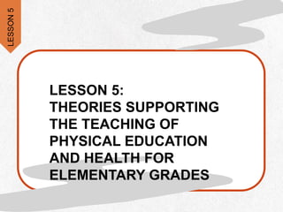 LESSON 5:
THEORIES SUPPORTING
THE TEACHING OF
PHYSICAL EDUCATION
AND HEALTH FOR
ELEMENTARY GRADES
LESSON
5
 