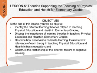 LESSON 5: Theories Supporting the Teaching of Physical
Education and Health for Elementary Grades
OBJECTIVES :
At the end of this lesson, you will be able to:
• Identify the different learning theories related to teaching
Physical Education and Health in Elementary Grades;
• Discuss the importance of learning theories in teaching Physical
Education and Health in Elementary Grades;
• Describe how observation conducts learning. Evaluate how
relevance of each theory in teaching Physical Education and
Health in basic education; and
• Construct the relationship of the different factors of cognitive
learning
LESSON
5
 