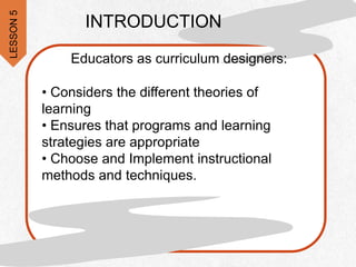 INTRODUCTION
Educators as curriculum designers:
• Considers the different theories of
learning
• Ensures that programs and learning
strategies are appropriate
• Choose and Implement instructional
methods and techniques.
LESSON
5
 