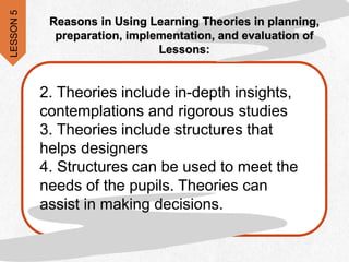 2. Theories include in-depth insights,
contemplations and rigorous studies
3. Theories include structures that
helps designers
4. Structures can be used to meet the
needs of the pupils. Theories can
assist in making decisions.
Reasons in Using Learning Theories in planning,
preparation, implementation, and evaluation of
Lessons:
LESSON
5
 