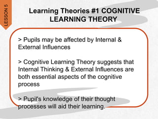 > Pupils may be affected by Internal &
External Influences
> Cognitive Learning Theory suggests that
Internal Thinking & External Influences are
both essential aspects of the cognitive
process
> Pupil's knowledge of their thought
processes will aid their learning.
Learning Theories #1 COGNITIVE
LEARNING THEORY
LESSON
5
 