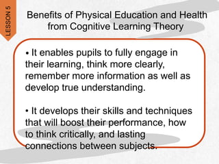 • It enables pupils to fully engage in
their learning, think more clearly,
remember more information as well as
develop true understanding.
• It develops their skills and techniques
that will boost their performance, how
to think critically, and lasting
connections between subjects.
Benefits of Physical Education and Health
from Cognitive Learning Theory
LESSON
5
 
