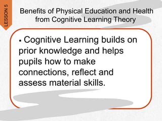 • Cognitive Learning builds on
prior knowledge and helps
pupils how to make
connections, reflect and
assess material skills.
Benefits of Physical Education and Health
from Cognitive Learning Theory
LESSON
5
 