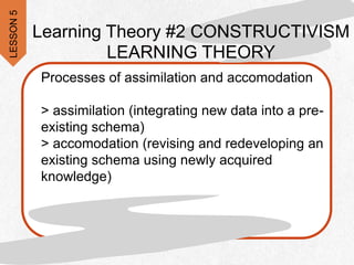 Processes of assimilation and accomodation
> assimilation (integrating new data into a pre-
existing schema)
> accomodation (revising and redeveloping an
existing schema using newly acquired
knowledge)
Learning Theory #2 CONSTRUCTIVISM
LEARNING THEORY
LESSON
5
 