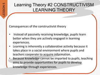 Consequences of the constructivist theory
• Instead of passively receiving knowledge, pupils learn
better when they are actively engaged in learning
experiences.
• Learning is inherently a collaborative activity because it
takes place in a social environment where pupils and
teachers cooperate to acquire information.
• Because knowledge cannot be imparted to pupils, teaching
aims to provide opportunities for pupils to develop
knowledge through experiences.
Learning Theory #2 CONSTRUCTIVISM
LEARNING THEORY
LESSON
5
 