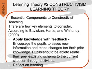 Essential Components to Constructivist
Teaching
There are few key elements to consider.
According to Baviskan, Hartle, and Whiteney
(2009).
• Apply knowledge with feedback -
Encourage the pupils to asses new
information and make changes ton their prior
knowledge. Pupils should be ableto relate
their pre- esxisting schema to the current
situation through activities.
• Reflect on learning
Learning Theory #2 CONSTRUCTIVISM
LEARNING THEORY
LESSON
5
 