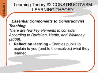 Essential Components to Constructivist
Teaching
There are few key elements to consider.
According to Baviskan, Hartle, and Whiteney
(2009).
• Reflect on learning - Enables pupils to
explain to you (and to themselves) what they
learned.
Learning Theory #2 CONSTRUCTIVISM
LEARNING THEORY
LESSON
5
 