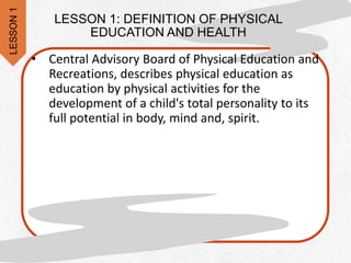 LESSON 1: DEFINITION OF PHYSICAL
EDUCATION AND HEALTH
• Central Advisory Board of Physical Education and
Recreations, describes physical education as
education by physical activities for the
development of a child's total personality to its
full potential in body, mind and, spirit.
LESSON
1
 