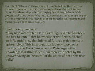 The role of dialectic in Plato's thought is contested but there are two 
main interpretations: a type of reasoning and a method of intuition. 
Simon Blackburn adopts the first, saying that Plato's dialectic is "the 
process of eliciting the truth by means of questions aimed at opening out 
what is already implicitly known, or at exposing the contradictions and 
muddles of an opponent's position. 
Platonic epistemology 
Many have interpreted Plato as stating—even having been 
the first to write—that knowledge is justified true belief, 
an influential view that informed future developments in 
epistemology. This interpretation is partly based on a 
reading of the Theaetetus wherein Plato argues that 
knowledge is distinguished from mere true belief by the 
knower having an "account" of the object of her or his true 
belief 
 