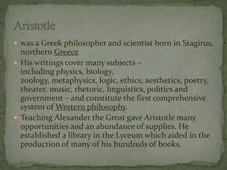  was a Greek philosopher and scientist born in Stagirus, 
northern Greece 
 His writings cover many subjects – 
including physics, biology, 
zoology, metaphysics, logic, ethics, aesthetics, poetry, 
theater, music, rhetoric, linguistics, politics and 
government – and constitute the first comprehensive 
system ofWestern philosophy. 
 Teaching Alexander the Great gave Aristotle many 
opportunities and an abundance of supplies. He 
established a library in the Lyceum which aided in the 
production of many of his hundreds of books. 
 