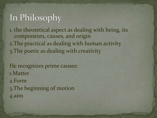 1. the theoretical aspect as dealing with being, its 
components, causes, and origin 
2.The practical as dealing with human activity 
3.The poetic as dealing with creativity 
He recognizes prime causes: 
1.Matter 
2.Form 
3.The beginning of motion 
4.aim 
 