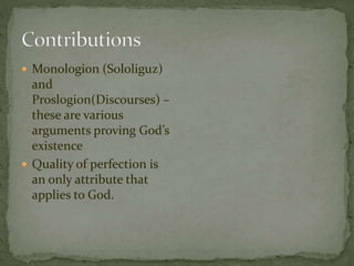  Monologion (Sololiguz) 
and 
Proslogion(Discourses) – 
these are various 
arguments proving God’s 
existence 
 Quality of perfection is 
an only attribute that 
applies to God. 
 