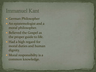  German Philosopher 
 An epistemologist and a 
moral philosopher. 
 Believed the Gospel as 
the proper guide to life. 
 Had a high regard for 
moral duties and human 
dignity. 
 Moral responsibilty is a 
common knowledge. 
 