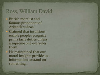  British moralist and 
famous proponent of 
Aristotle’s ideas. 
 Claimed that intuitions 
enable people recognize 
prima facie duties unless 
a supreme one overrules 
them. 
 He maintained that our 
moral insights provide us 
information to stand on 
something . 
 