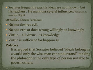  Socrates frequently says his ideas are not his own, but 
his teachers'. He mentions several influences. Xenophon, he 
was a teleologist 
so-called Socratic Paradoxes: 
 No one desires evil. 
 No one errs or does wrong willingly or knowingly. 
 Virtue—all virtue—is knowledge. 
 Virtue is sufficient for happiness. 
Politics 
It is argued that Socrates believed "ideals belong in 
a world only the wise man can understand",making 
the philosopher the only type of person suitable to 
govern others. 
 