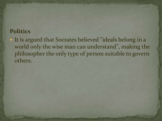 Politics 
 It is argued that Socrates believed "ideals belong in a 
world only the wise man can understand", making the 
philosopher the only type of person suitable to govern 
others. 
 