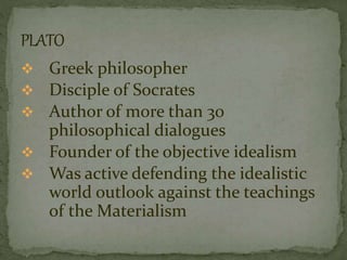  Greek philosopher 
 Disciple of Socrates 
 Author of more than 30 
philosophical dialogues 
 Founder of the objective idealism 
 Was active defending the idealistic 
world outlook against the teachings 
of the Materialism 
 
