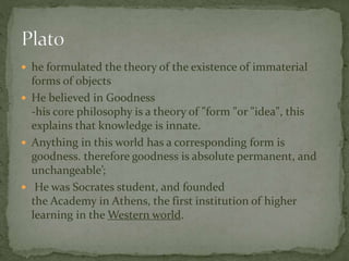  he formulated the theory of the existence of immaterial 
forms of objects 
 He believed in Goodness 
-his core philosophy is a theory of "form "or "idea", this 
explains that knowledge is innate. 
 Anything in this world has a corresponding form is 
goodness. therefore goodness is absolute permanent, and 
unchangeable’; 
 He was Socrates student, and founded 
the Academy in Athens, the first institution of higher 
learning in theWestern world. 
 