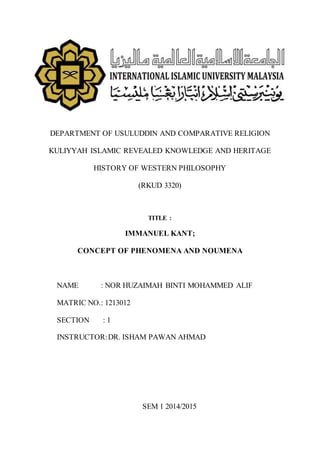 DEPARTMENT OF USULUDDIN AND COMPARATIVE RELIGION
KULIYYAH ISLAMIC REVEALED KNOWLEDGE AND HERITAGE
HISTORY OF WESTERN PHILOSOPHY
(RKUD 3320)
TITLE :
IMMANUEL KANT;
CONCEPT OF PHENOMENA AND NOUMENA
NAME : NOR HUZAIMAH BINTI MOHAMMED ALIF
MATRIC NO.: 1213012
SECTION : 1
INSTRUCTOR:DR. ISHAM PAWAN AHMAD
SEM 1 2014/2015
 