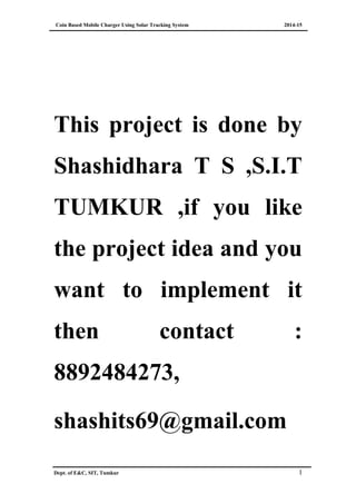 Coin Based Mobile Charger Using Solar Tracking System 2014-15
This project is done by
Shashidhara T S ,S.I.T
TUMKUR ,if you like
the project idea and you
want to implement it
then contact :
8892484273,
shashits69@gmail.com
Dept. of E&C, SIT, Tumkur 1
 