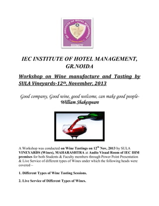 IEC INSTITUTE OF HOTEL MANAGEMENT,
GR.NOIDA
Workshop on Wine manufacture and Tasting by
SULA Vineyards-12th, November, 2013
Good company, Good wine, good welcome, can make good peopleWilliam Shakespeare

A Workshop was conducted on Wine Tastings on 12th Nov, 2013 by SULA
VINEYARDS (Wines), MAHARASHTRA at Audio Visual Room of IEC IHM
premises for both Students & Faculty members through Power Point Presentation
& Live Service of different types of Wines under which the following heads were
covered –
1. Different Types of Wine Tasting Sessions.
2. Live Service of Different Types of Wines.

 