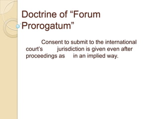 Doctrine of “Forum
Prorogatum”
        Consent to submit to the international
 court’s     jurisdiction is given even after
 proceedings as in an implied way.
 