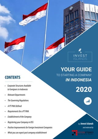 YOUR GUIDE
TO STARTING A COMPANY
IN INDONESIA
2020
• CorporateStructuresAvailable
toForeignersinIndonesia
•	 RelevantDepartments	
CONTENTS
•	 TheGoverningRegulations
•	 APTPMADefined
•	 RequirementsforaPTPMA
•	 EstablishmentoftheCompany
•	 RegisteringyourCompanyinOSS
•	 PositiveImprovementsforForeignInvestmentCompanies
•	 Whatyoucanexpectpostcompanyestablishment
by InvestIslands
andendorsedby
 