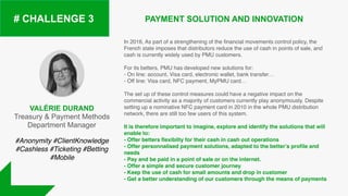 VALÉRIE DURAND
Treasury & Payment Methods
Department Manager
PAYMENT SOLUTION AND INNOVATION# CHALLENGE 3
In 2016, As part of a strengthening of the financial movements control policy, the
French state imposes that distributors reduce the use of cash in points of sale, and
cash is currently widely used by PMU customers.
For its betters, PMU has developed new solutions for:
- On line: account, Visa card, electronic wallet, bank transfer…
- Off line: Visa card, NFC payment, MyPMU card…
The set up of these control measures could have a negative impact on the
commercial activity as a majority of customers currently play anonymously. Despite
setting up a nominative NFC payment card in 2010 in the whole PMU distribution
network, there are still too few users of this system.
It is therefore important to imagine, explore and identify the solutions that will
enable to:
- Offer betters flexibilty for their cash in cash out operations
- Offer personnalised payment solutions, adapted to the better’s profile and
needs
- Pay and be paid in a point of sale or on the internet.
- Offer a simple and secure customer journey
- Keep the use of cash for small amounts and drop in customer
- Get a better understanding of our customers through the means of payments
#Anonymity #ClientKnowledge
#Cashless #Ticketing #Betting
#Mobile
 